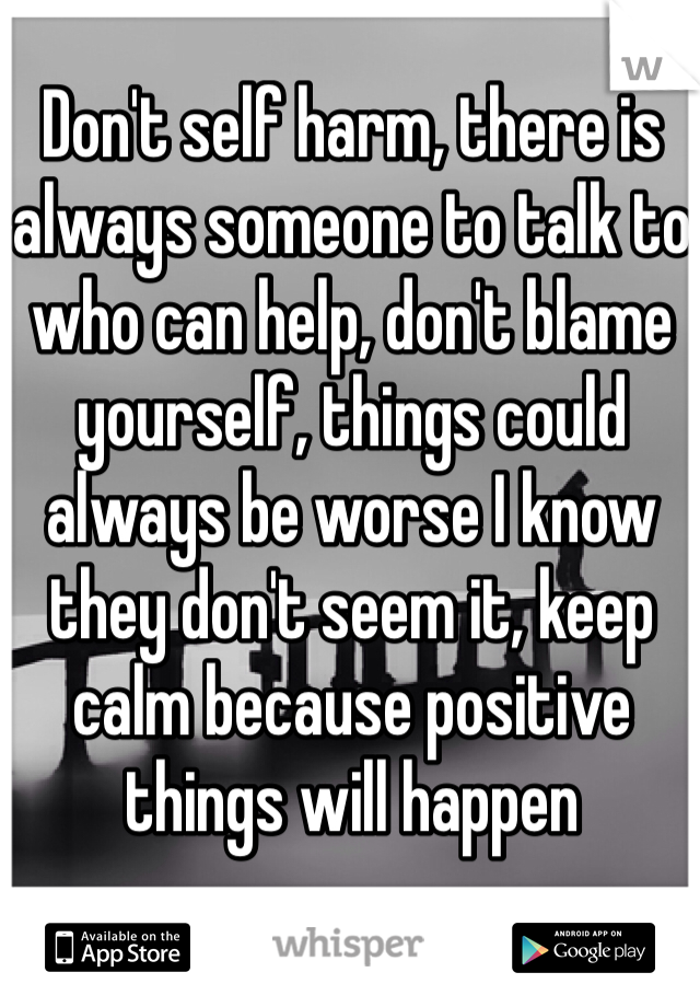 Don't self harm, there is always someone to talk to who can help, don't blame yourself, things could always be worse I know they don't seem it, keep calm because positive things will happen