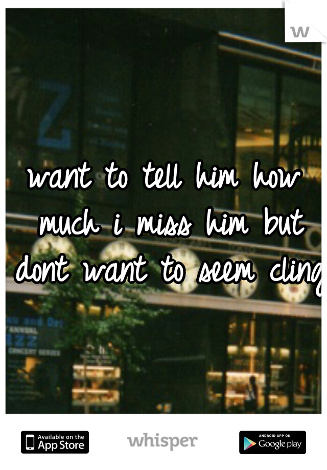 want to tell him how much i miss him but dont want to seem clingy