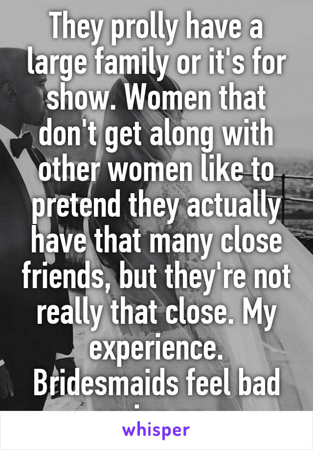 They prolly have a large family or it's for show. Women that don't get along with other women like to pretend they actually have that many close friends, but they're not really that close. My experience. Bridesmaids feel bad saying no. 