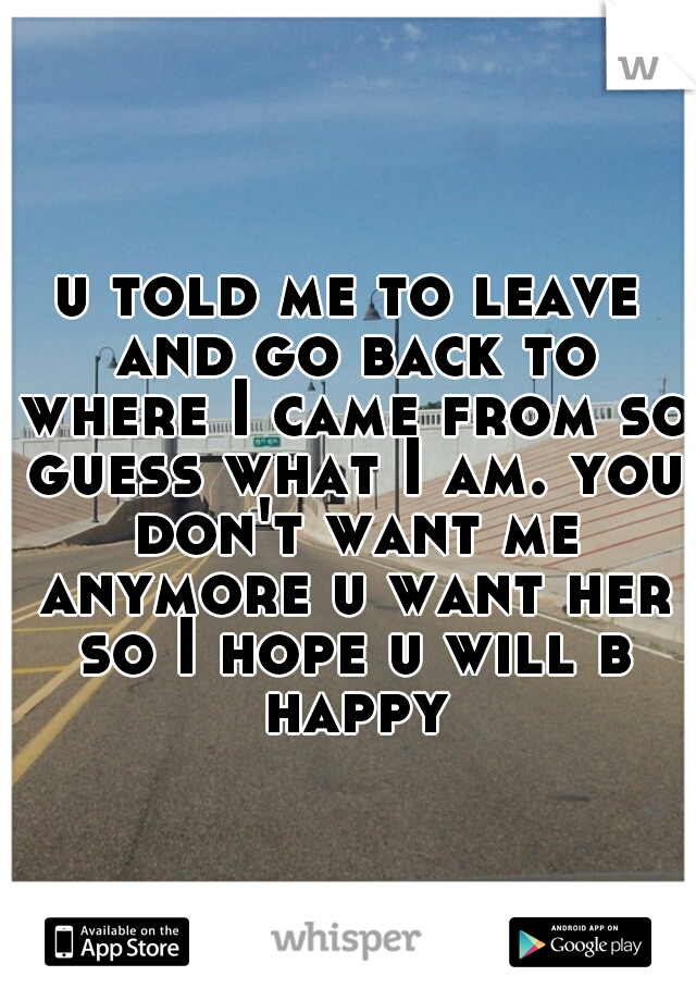 u told me to leave and go back to where I came from so guess what I am. you don't want me anymore u want her so I hope u will b happy