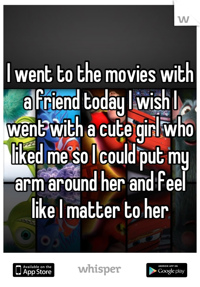 I went to the movies with a friend today I wish I went with a cute girl who liked me so I could put my arm around her and feel like I matter to her