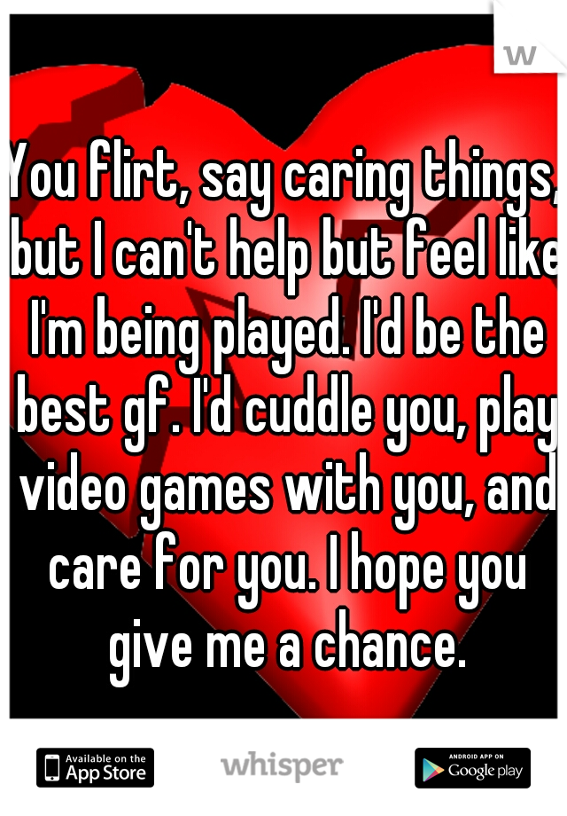 You flirt, say caring things, but I can't help but feel like I'm being played. I'd be the best gf. I'd cuddle you, play video games with you, and care for you. I hope you give me a chance.