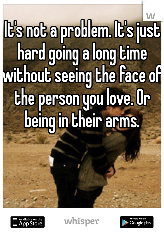 It's not a problem. It's just hard going a long time without seeing the face of the person you love. Or being in their arms. 