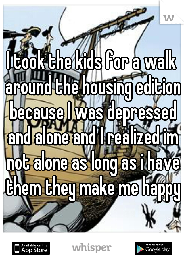 I took the kids for a walk around the housing edition because I was depressed and alone and I realized im not alone as long as i have them they make me happy