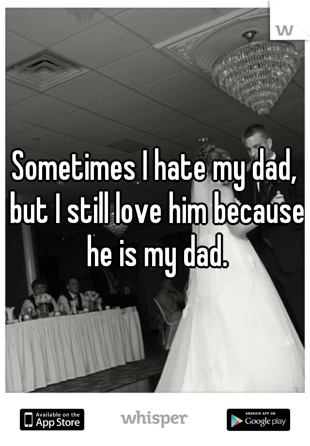 Sometimes I hate my dad, but I still love him because he is my dad.