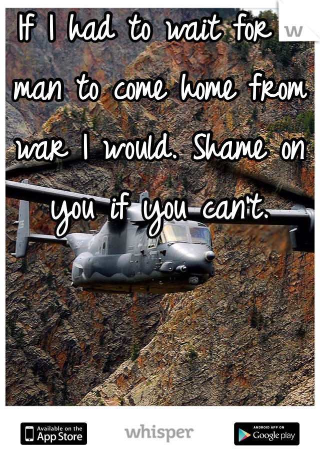 If I had to wait for a man to come home from war I would. Shame on you if you can't. 