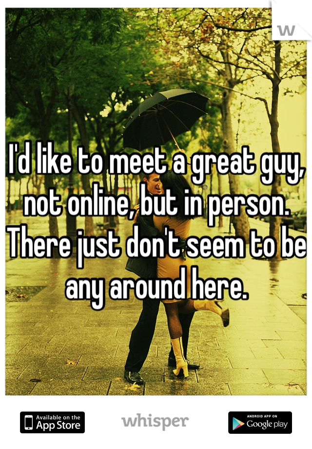 I'd like to meet a great guy, not online, but in person. There just don't seem to be any around here.