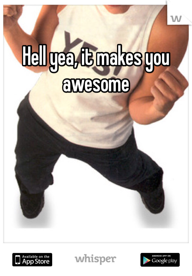 Hell yea, it makes you awesome