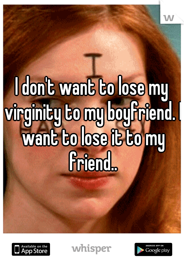 I don't want to lose my virginity to my boyfriend. I want to lose it to my friend..