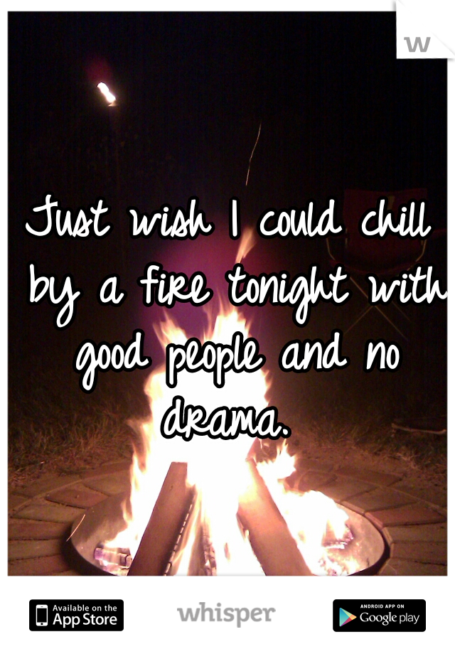 Just wish I could chill by a fire tonight with good people and no drama. 