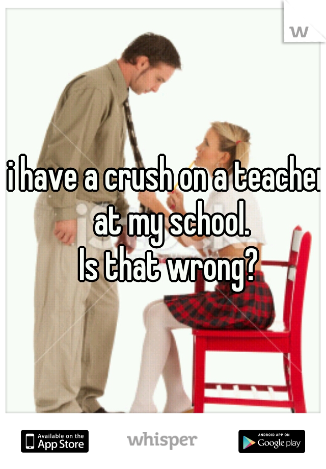 i have a crush on a teacher at my school.
Is that wrong?