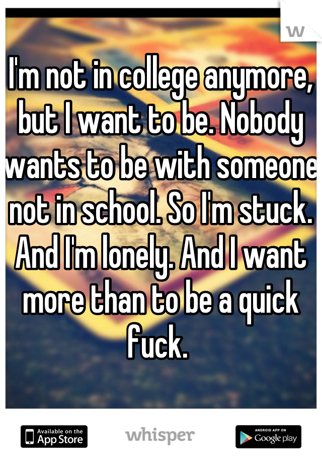 I'm not in college anymore, but I want to be. Nobody wants to be with someone not in school. So I'm stuck. And I'm lonely. And I want more than to be a quick fuck. 