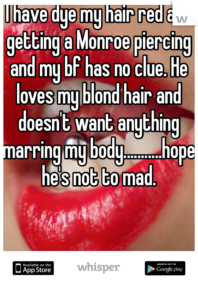 I have dye my hair red and getting a Monroe piercing and my bf has no clue. He loves my blond hair and doesn't want anything marring my body...........hope he's not to mad.