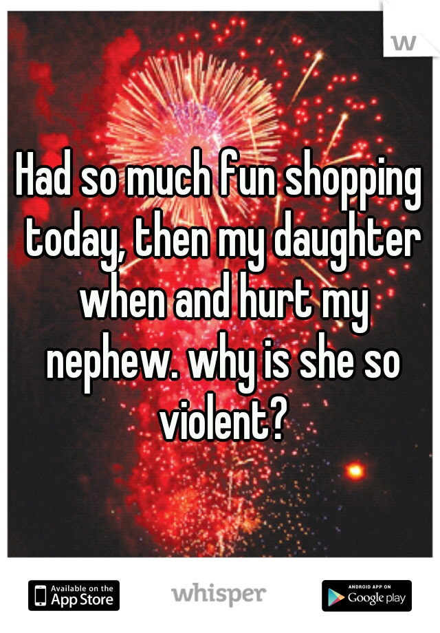 Had so much fun shopping today, then my daughter when and hurt my nephew. why is she so violent?