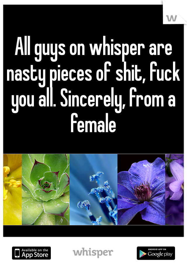 All guys on whisper are nasty pieces of shit, fuck you all. Sincerely, from a female