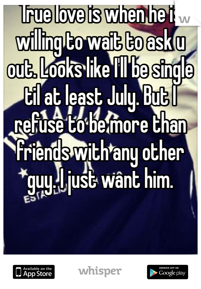 True love is when he is willing to wait to ask u out. Looks like I'll be single til at least July. But I refuse to be more than friends with any other guy. I just want him. 