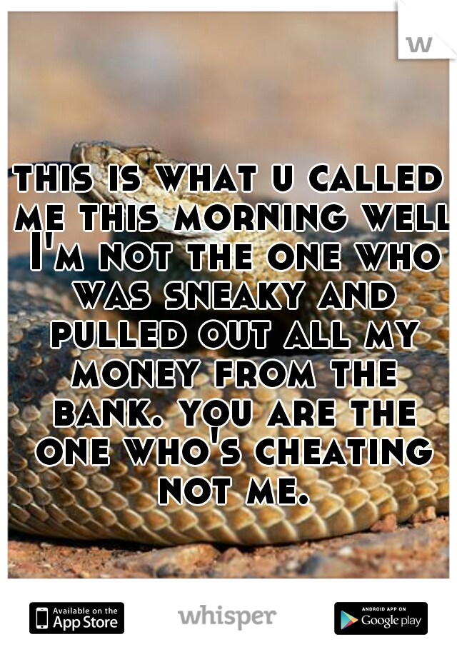 this is what u called me this morning well I'm not the one who was sneaky and pulled out all my money from the bank. you are the one who's cheating not me.