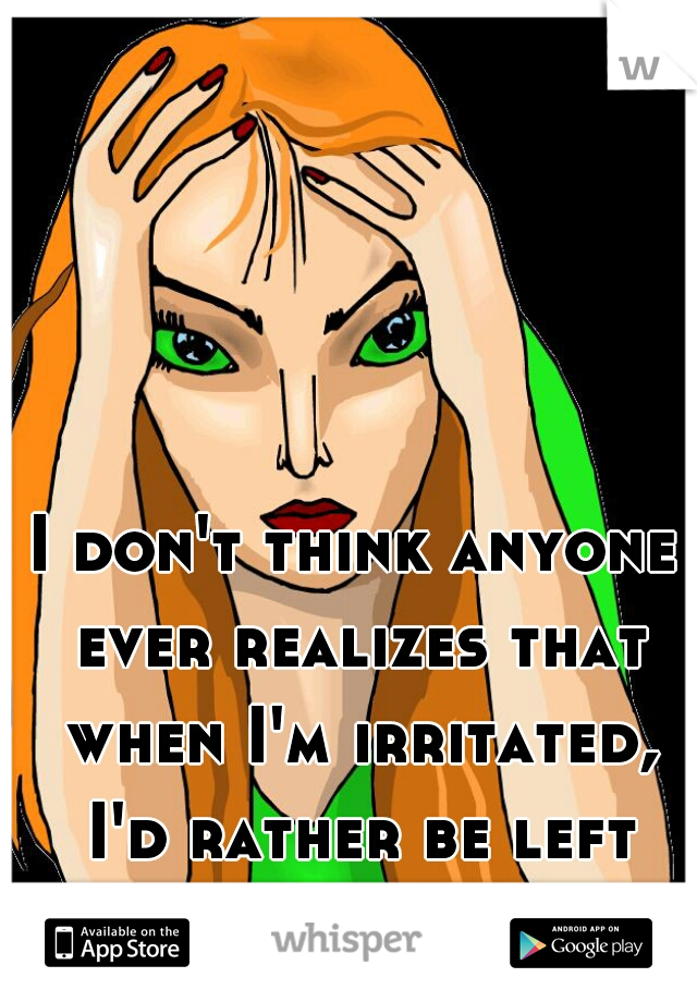 I don't think anyone ever realizes that when I'm irritated, I'd rather be left alone.