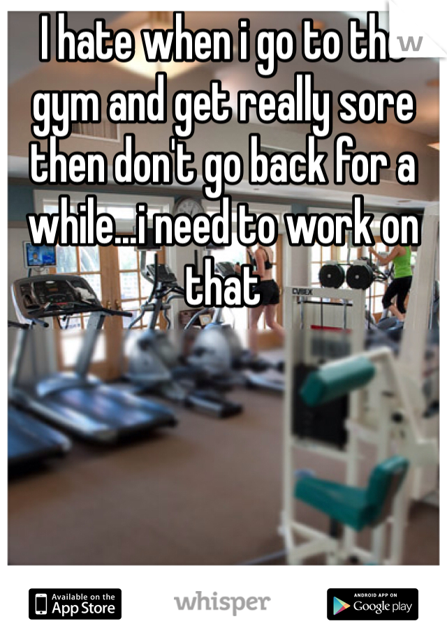 I hate when i go to the gym and get really sore then don't go back for a while...i need to work on that