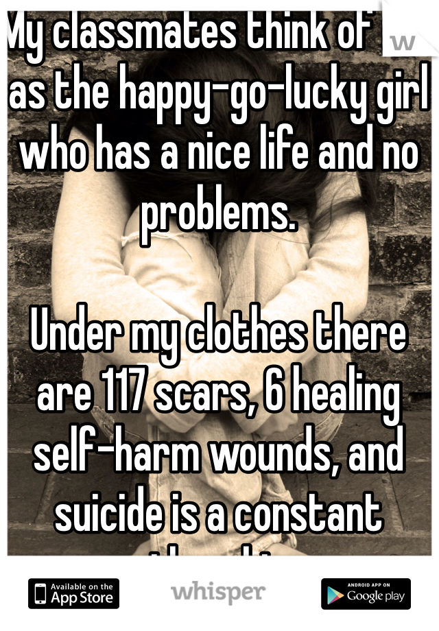 My classmates think of me as the happy-go-lucky girl who has a nice life and no problems.

Under my clothes there are 117 scars, 6 healing self-harm wounds, and suicide is a constant thought. 