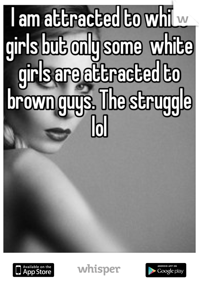 I am attracted to white girls but only some  white girls are attracted to brown guys. The struggle lol 