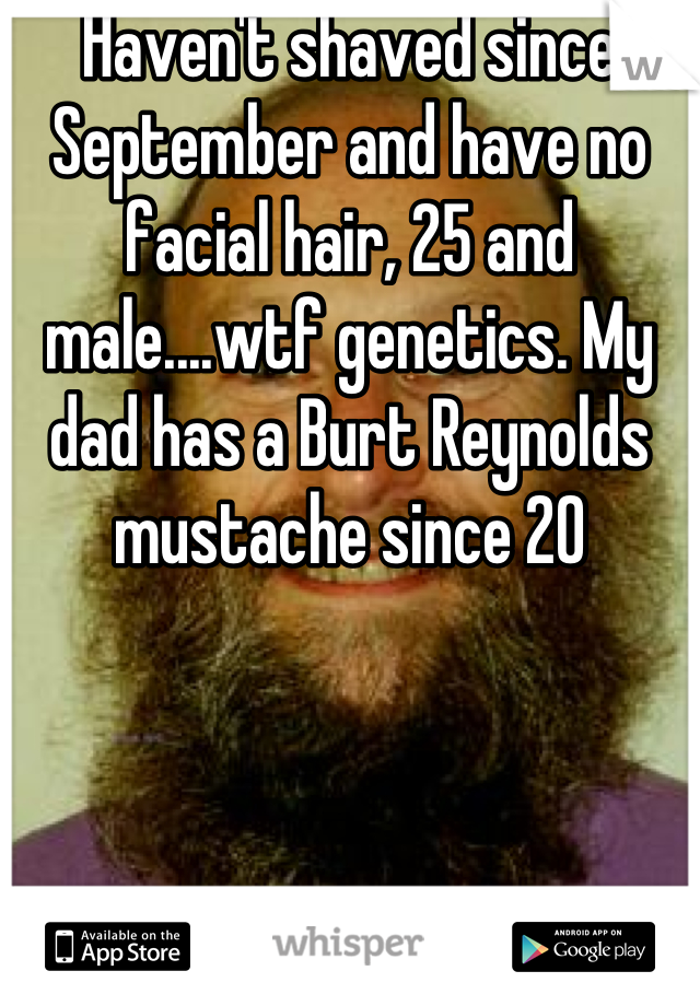 Haven't shaved since September and have no facial hair, 25 and male....wtf genetics. My dad has a Burt Reynolds mustache since 20