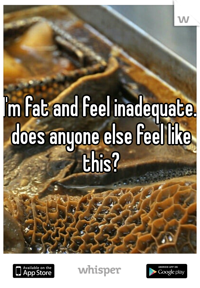 I'm fat and feel inadequate. does anyone else feel like this?