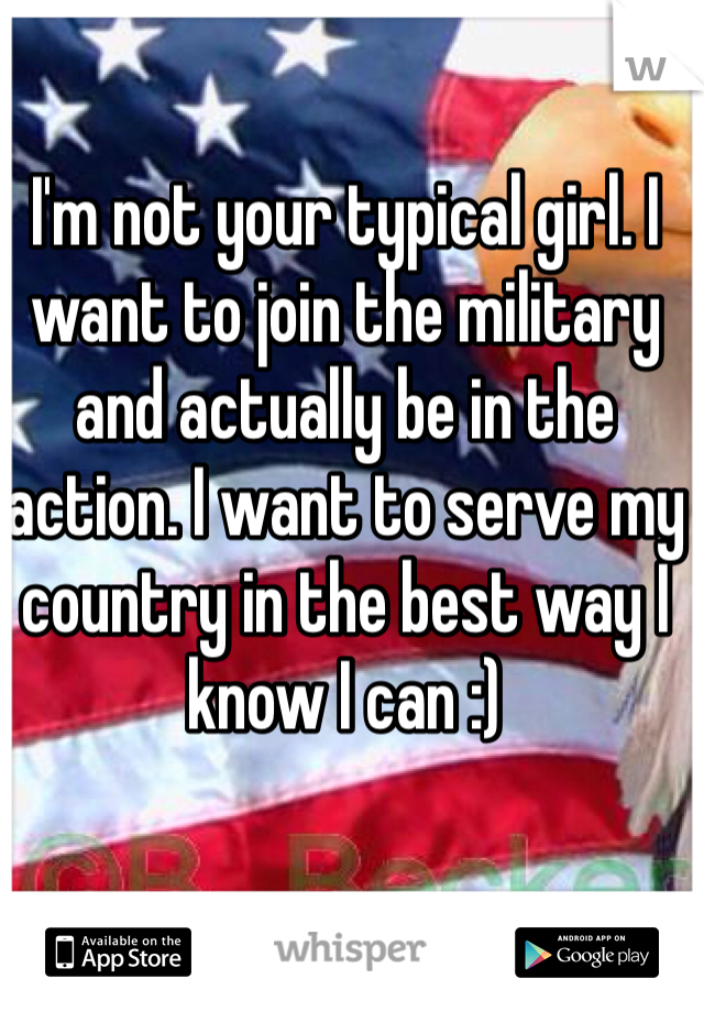 I'm not your typical girl. I want to join the military and actually be in the action. I want to serve my country in the best way I know I can :) 