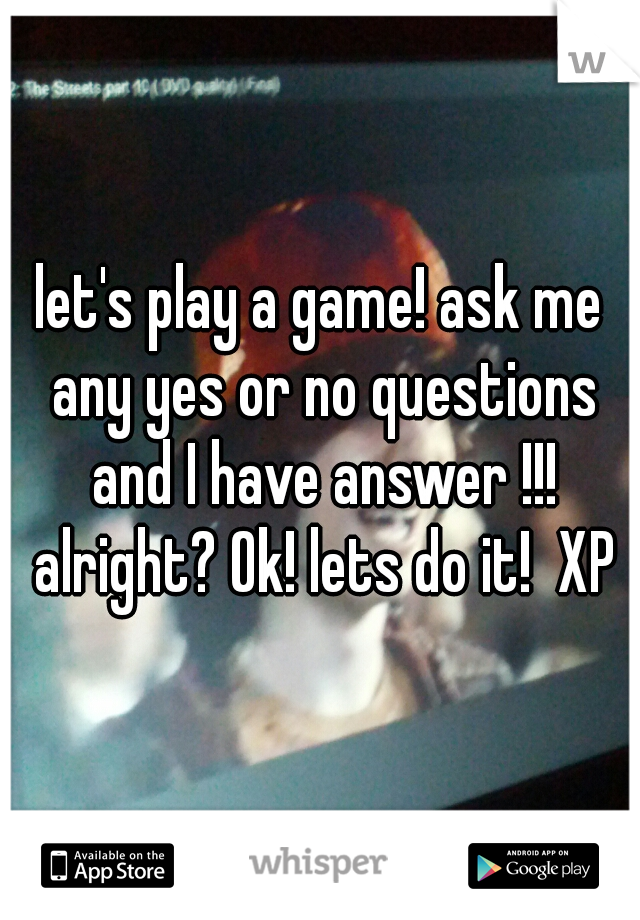 let's play a game! ask me any yes or no questions and I have answer !!! alright? Ok! lets do it!  XP