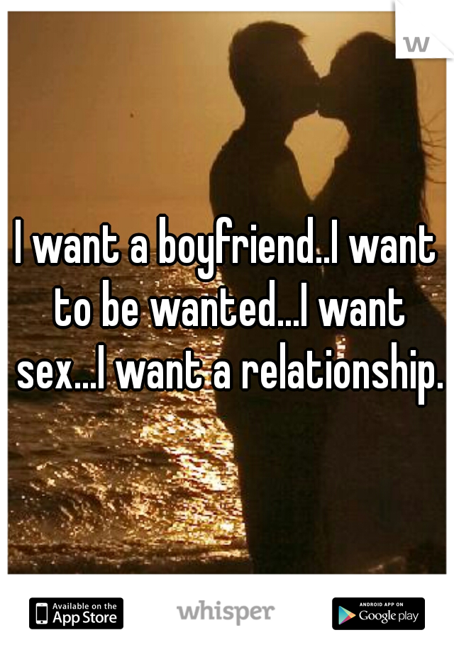 I want a boyfriend..I want to be wanted...I want sex...I want a relationship.