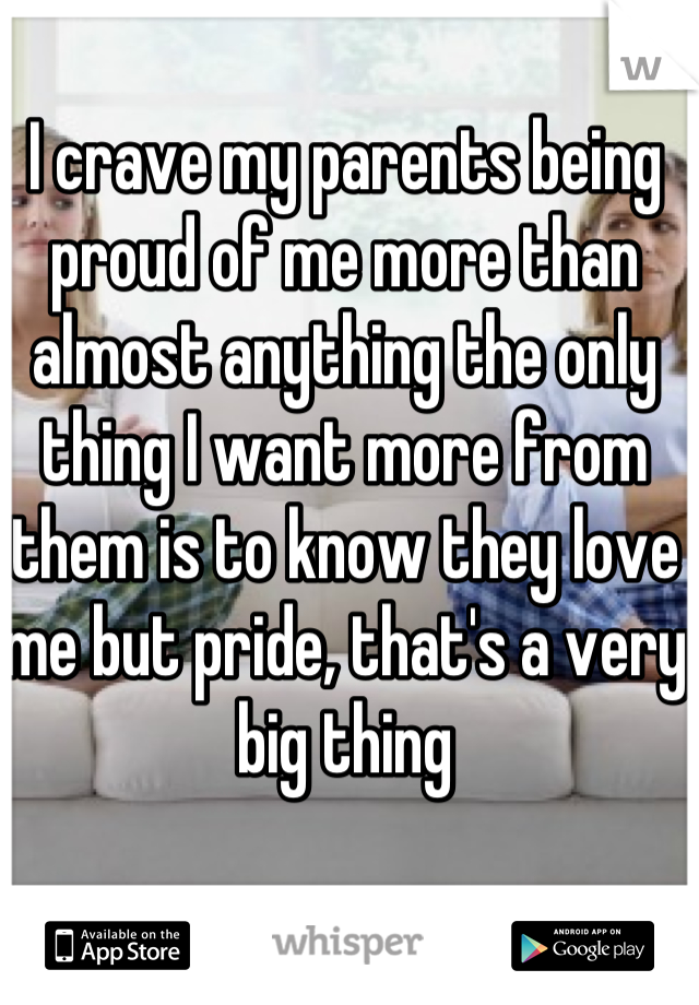 I crave my parents being proud of me more than almost anything the only thing I want more from them is to know they love me but pride, that's a very big thing