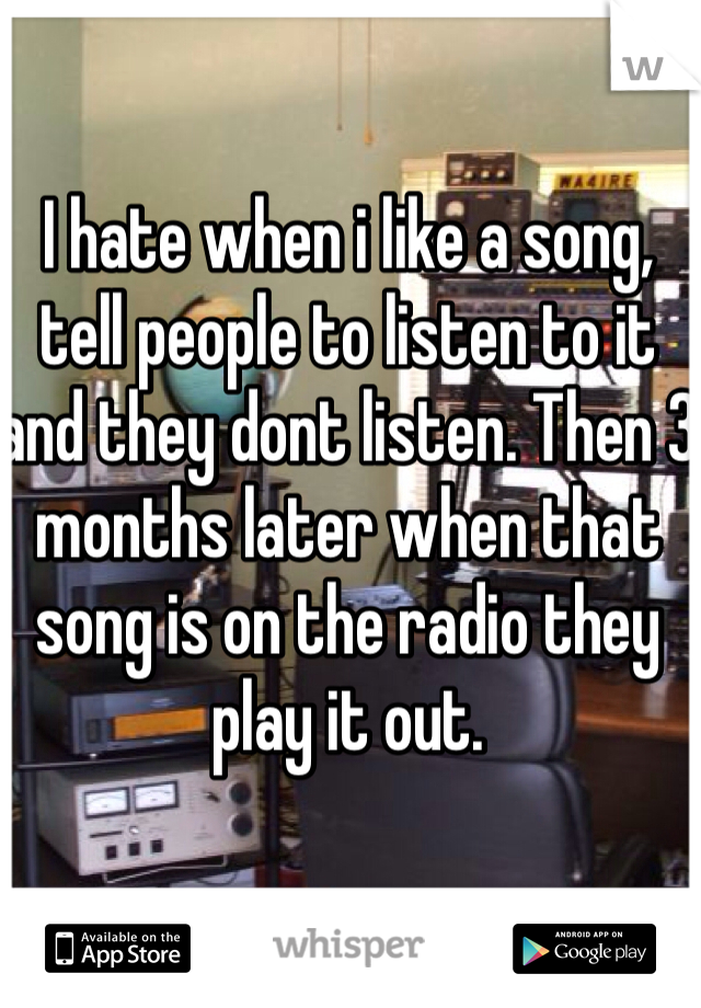 I hate when i like a song, tell people to listen to it and they dont listen. Then 3 months later when that song is on the radio they play it out. 