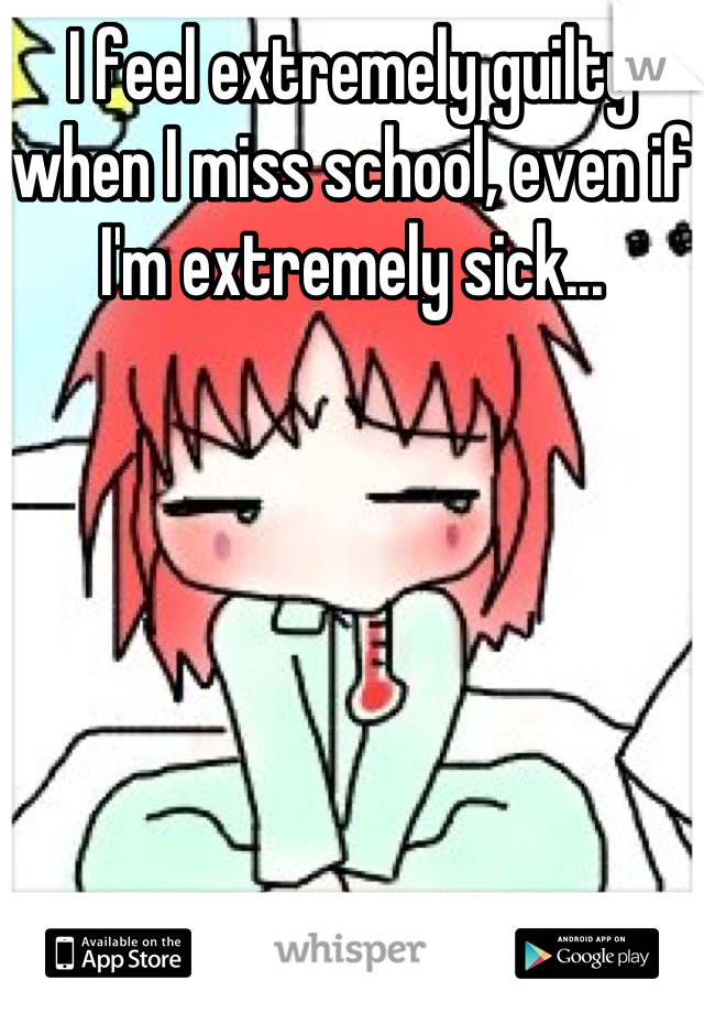 I feel extremely guilty when I miss school, even if I'm extremely sick...