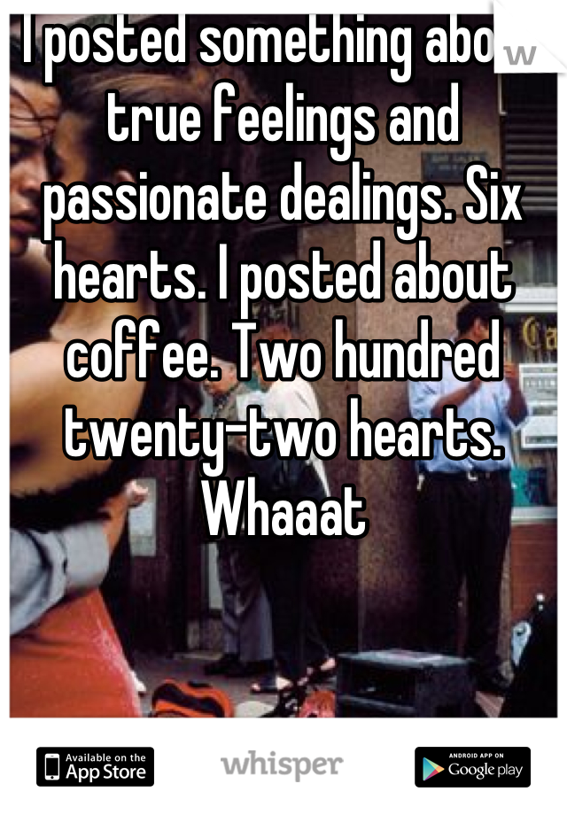 I posted something about true feelings and passionate dealings. Six hearts. I posted about coffee. Two hundred twenty-two hearts. Whaaat