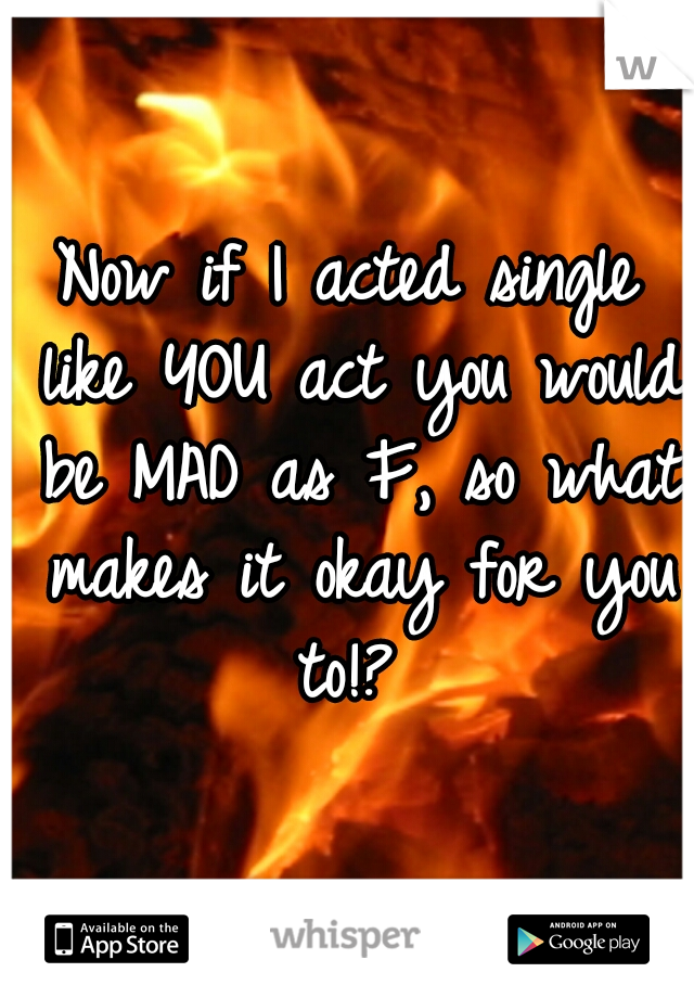 Now if I acted single like YOU act you would be MAD as F, so what makes it okay for you to!? 