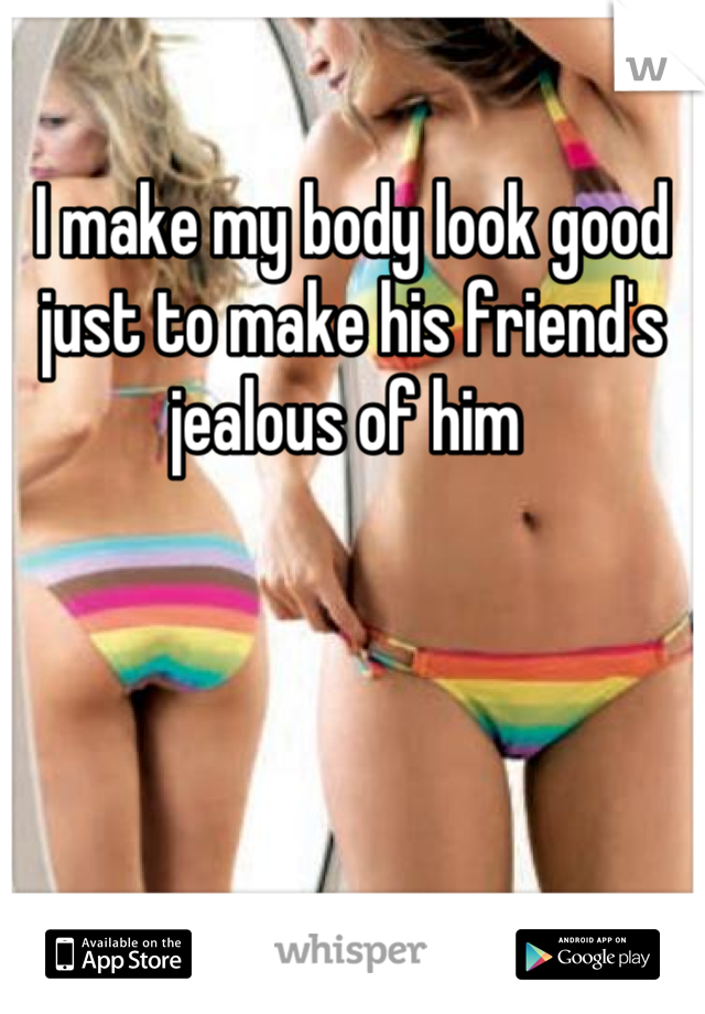 I make my body look good just to make his friend's jealous of him 