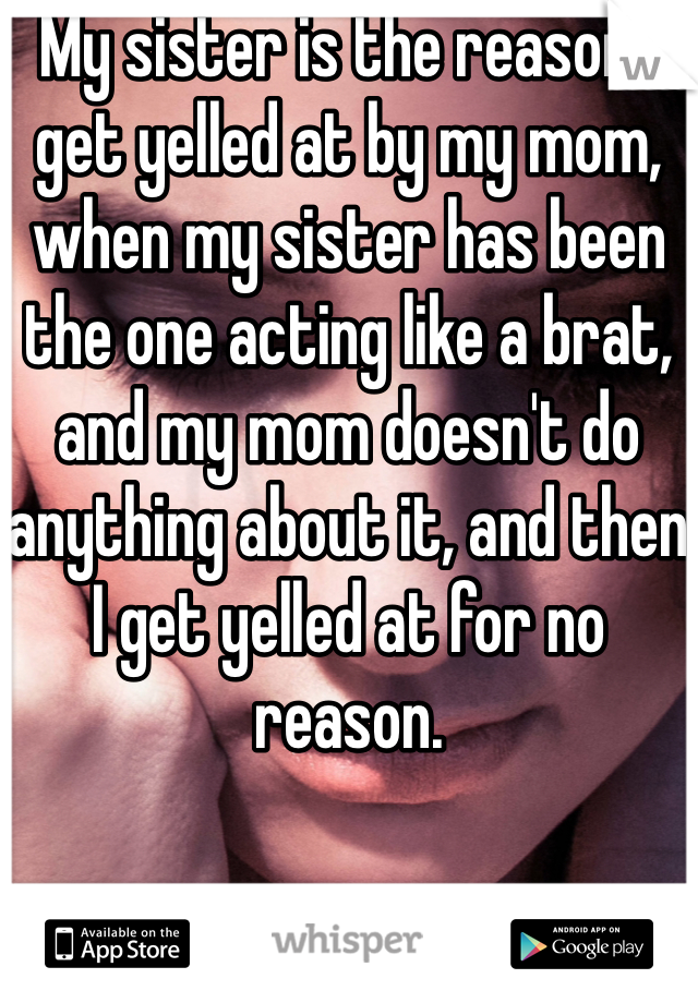 My sister is the reason I get yelled at by my mom, when my sister has been the one acting like a brat, and my mom doesn't do anything about it, and then I get yelled at for no reason. 