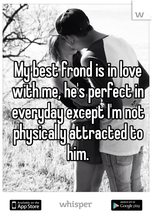 My best frond is in love with me, he's perfect in everyday except I'm not physically attracted to him.