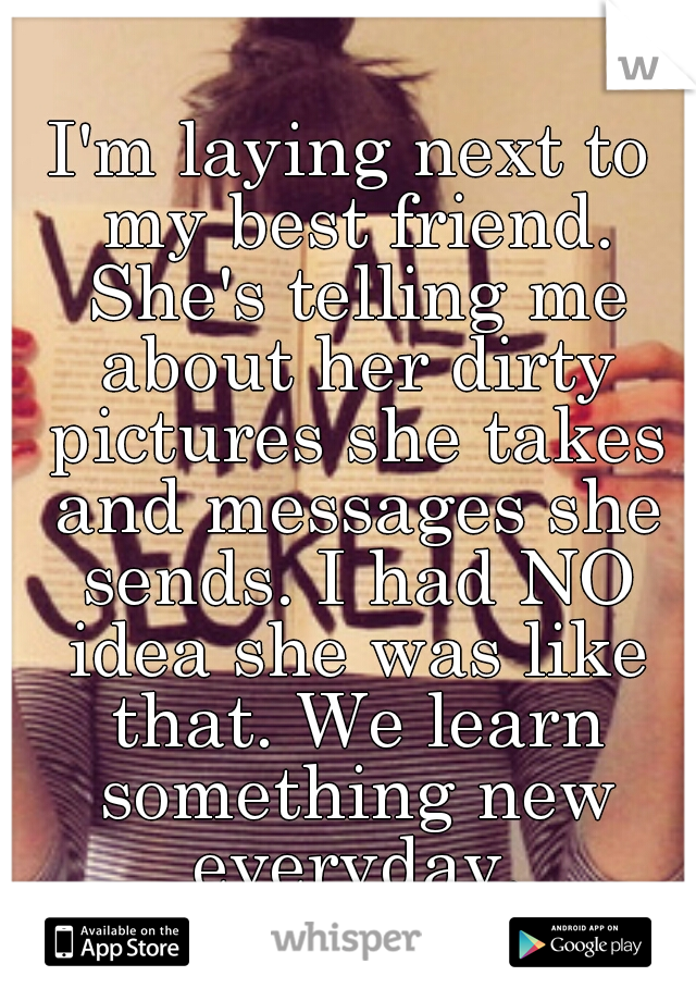 I'm laying next to my best friend. She's telling me about her dirty pictures she takes and messages she sends. I had NO idea she was like that. We learn something new everyday.