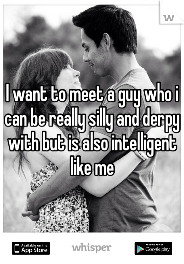 I want to meet a guy who i can be really silly and derpy with but is also intelligent like me