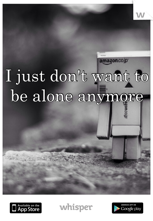 I just don't want to be alone anymore