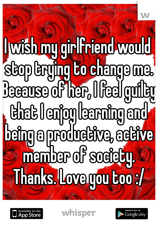 I wish my girlfriend would stop trying to change me. Because of her, I feel guilty that I enjoy learning and being a productive, active member of society. Thanks. Love you too :/