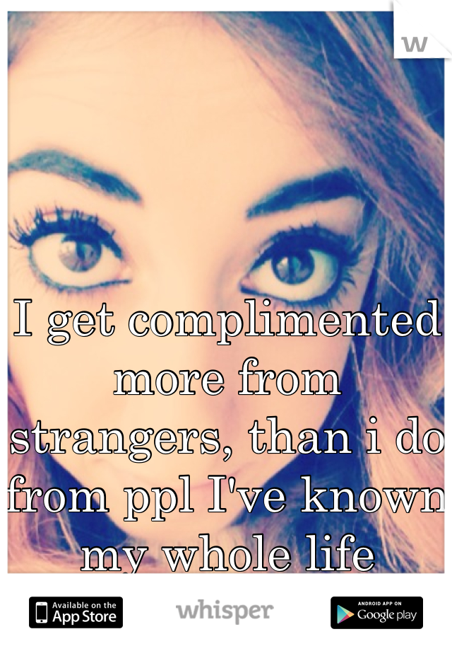 I get complimented more from strangers, than i do from ppl I've known my whole life