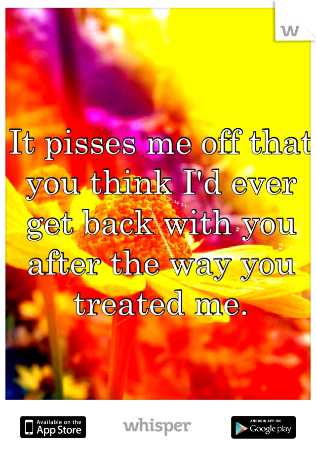 It pisses me off that you think I'd ever get back with you after the way you treated me. 