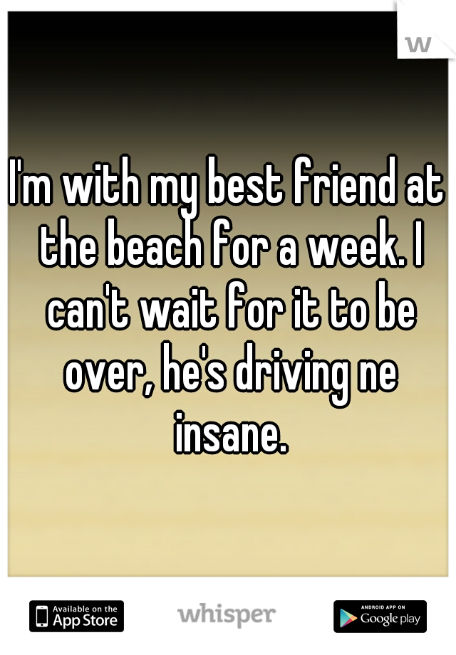 I'm with my best friend at the beach for a week. I can't wait for it to be over, he's driving ne insane.