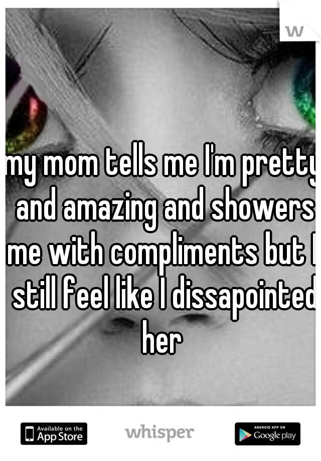 my mom tells me I'm pretty and amazing and showers me with compliments but I  still feel like I dissapointed her 