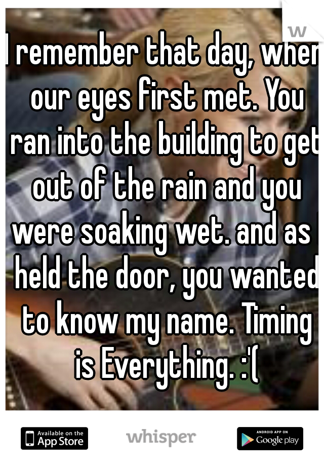 I remember that day, when our eyes first met. You ran into the building to get out of the rain and you were soaking wet. and as I held the door, you wanted to know my name. Timing is Everything. :'(