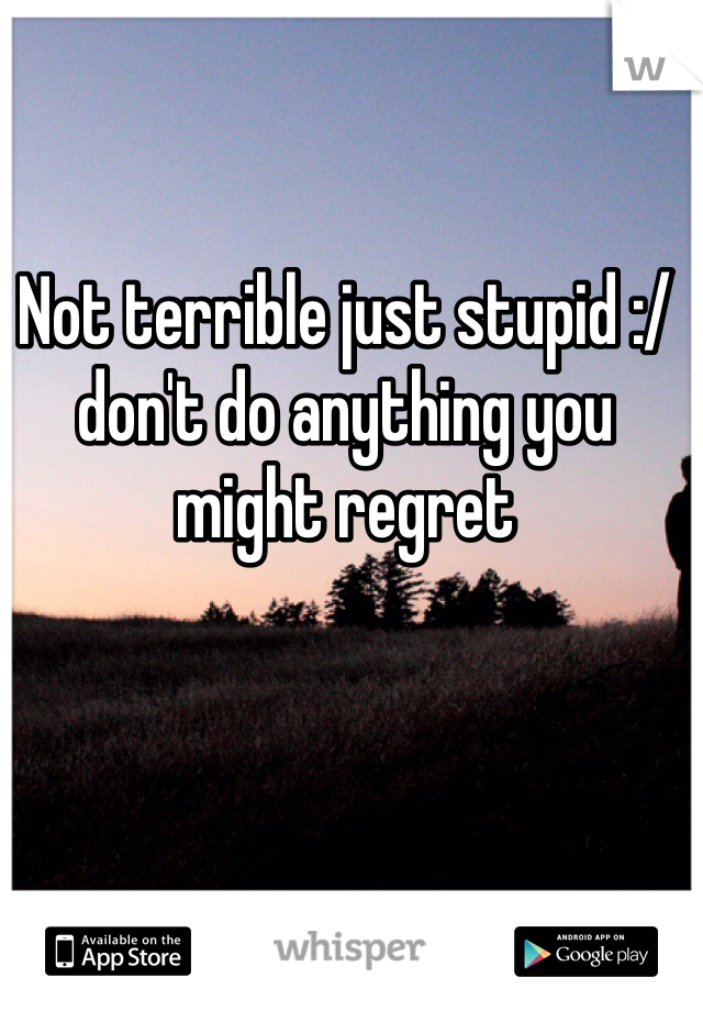 Not terrible just stupid :/ don't do anything you might regret 