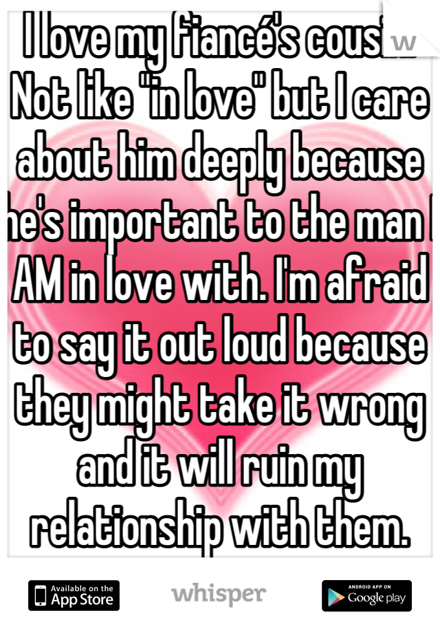 I love my fiancé's cousin. Not like "in love" but I care about him deeply because he's important to the man I AM in love with. I'm afraid to say it out loud because they might take it wrong and it will ruin my relationship with them.