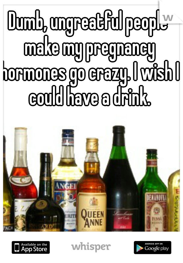 Dumb, ungreatful people make my pregnancy hormones go crazy. I wish I could have a drink.